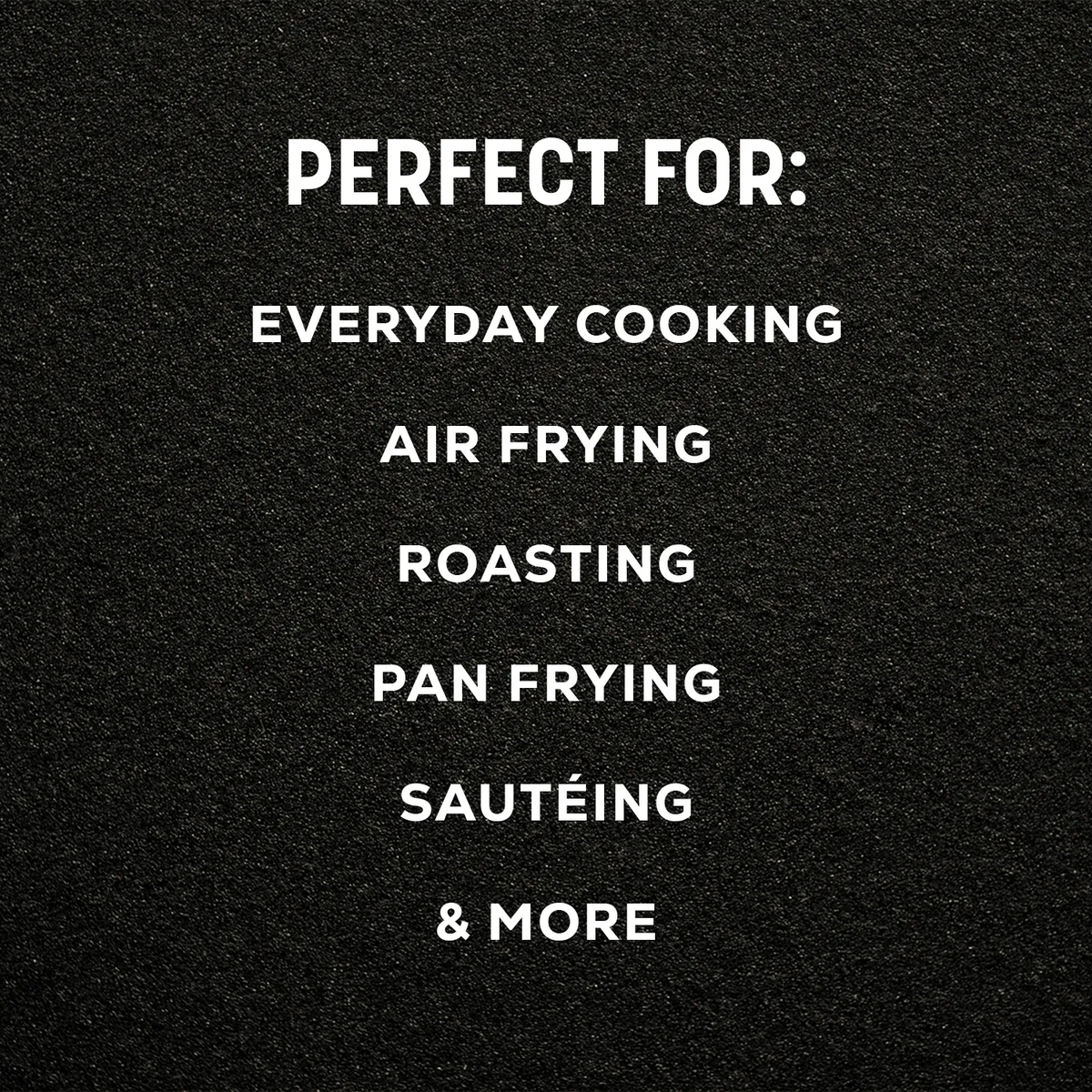 White text on a black textured background reading 'PERFECT FOR: EVERYDAY COOKING AIR FRYING ROASTING PAN FRYING SAUTÉING & MORE'.